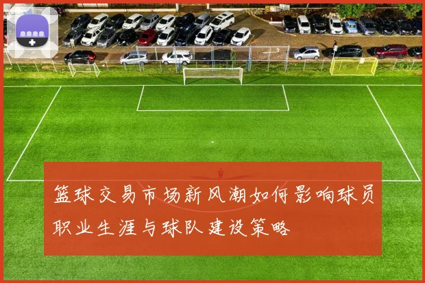 篮球交易市场新风潮如何影响球员职业生涯与球队建设策略