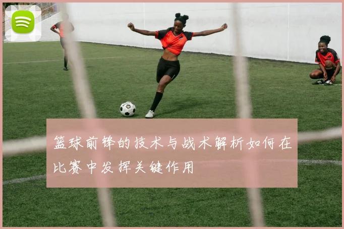 篮球前锋的技术与战术解析如何在比赛中发挥关键作用