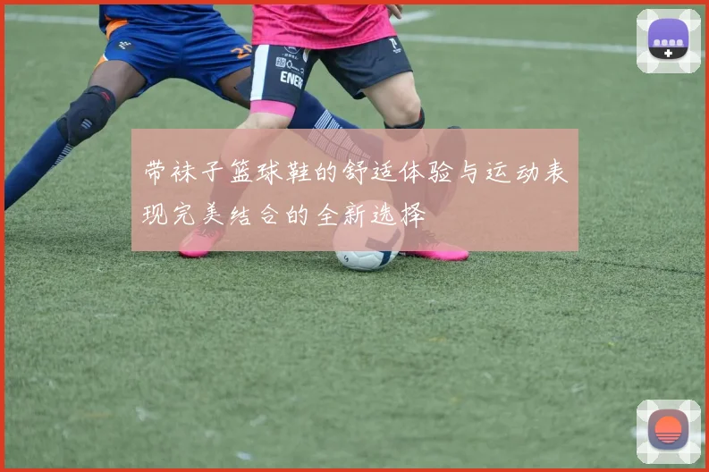 带袜子篮球鞋的舒适体验与运动表现完美结合的全新选择